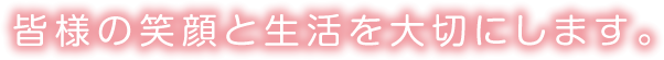 皆様の笑顔と生活を大切にします。